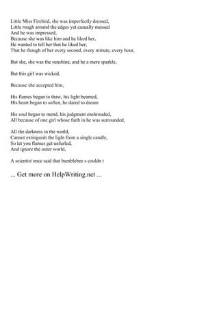 Little Miss Firebird, she was imperfectly dressed,
Little rough around the edges yet casually messed
And he was impressed,
Because she was like him and he liked her,
He wanted to tell her that he liked her,
That he though of her every second, every minute, every hour,
But she, she was the sunshine, and he a mere sparkle,
But this girl was wicked,
Because she accepted him,
His flames began to thaw, his light beamed,
His heart began to soften, he dared to dream
His soul began to mend, his judgment enshrouded,
All because of one girl whose faith in he was surrounded,
All the darkness in the world,
Cannot extinguish the light from a single candle,
So let you flames get unfurled,
And ignore the outer world,
A scientist once said that bumblebee s couldn t
... Get more on HelpWriting.net ...
 