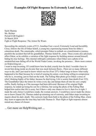 Examples Of Fight Response In Extremely Loud And...
Sachi Sharma
Ms. Richter
Period 6 GB English 1
26 March 2018
Fight or Flight Response: The Armor He Wears
Succeeding the untimely events of 9/11, Jonathan Foer s novel, Extremely Loud and Incredibly
Close, follows the life of Oskar Schell, a young boy experiencing trauma from his father s
calamitous death. The catastrophe, which prompts Oskar to embark on a transformative journey,
parallels the accident that left his grandfather, Thomas Schell Sr., mute. These events also adversely
affect Oskar, as he exhibits a variation of the fight response by building armour around himself,
hiding his true feelings. This internal imbroglio culminates when Oskar sees a photo of an
unidentified man falling off of the World Trade Center, invoking the presence... Show more content
on Helpwriting.net ...
I want to stop inventing. If I could know how he died, exactly how he died, I wouldn t have to
invent him dying inside an elevator that was stuck between floors...There are so many different
ways to die, and I just need to know which was his (Foer 257). Oskar longs to know what really
happened to his Dad, because he is tired of wearing his armor, even being willing to compromise
who he is, inventing, just to find out the truth. The Falling Man photo gives Oskar a sense of
relief, thinking highly of his father, because he died trying. Life is scarier than death (Foer 322).
The Grandfather takes the letters he writes every day and dumps them all into his son s empty
coffin, finally feeling as if the messages had been delivered. Because of his original flight
response, he ended up losing his son for a lifetime, but seeing the photo of the Falling Man
helped him realize that life is scary, but if there s only one chance to live it, then live it right. I
made the only choice I could have made, the woman answers. I would have never made the choice
not to know (Junod 18). Thomas ended up returning out of curiosity, and Oskar stops inventing to
inquire about his dad s death. This curiosity leads them both to the photo of the Falling Man, where
they learn to appreciate the time they had with Thomas Jr. Their flight or fight response almost
ruined any chance of closure
... Get more on HelpWriting.net ...
 