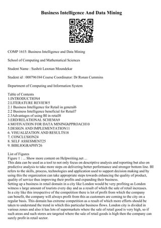Business Intelligence And Data Mining
COMP 1615: Business Intelligence and Data Mining
School of Computing and Mathematical Sciences
Student Name : Sushrit Laxman Moundekar
Student id : 000796184 Course Coordinator: Dr Ronan Cummins
Department of Computing and Information System
Table of Contents
1.INTRODUCTION4
2.LITERATURE REVIEW5
2.1 Business Intelligence for Retail in general6
2.2 Business Intelligence beneficial for Retail7
2.3Advantages of using BI in retail8
3.ERD/RELATIONAL SCHEMA9
4.MOTIVATION FOR DATA MINING
APPROACH10
5.DESIGN AND IMPLEMENTATION11
6. VISUALIZATION AND RESULTS18
7. CONCLUSION24
8. SELF ASSESMENT25
9. BIBLIOGRAPHY26
List of Figures
Figure 1 : ... Show more content on Helpwriting.net ...
This data can be used as a tool to not only focus on descriptive analysis and reporting but also on
predictive analysis to take more steps on delivering better performance and stronger bottom line. BI
refers to the skills, process, technologies and application used to support decision making and by
using this the organization can take appropriate steps towards enhancing the quality of product,
quality of service thus improving their profits and expanding their business.
Setting up a business in retail domain in a city like London would be very profiting as London
witness s large amount of tourists every day and as a result of which the sale of retail increases.
In a city like this irrespective of the competition there is lot of profit from which the company
can benefit, the company will always profit from this as customers are coming to the city on a
regular basis. This domain has extreme competition as a result of which more efforts should be
taken to understand the trend in which this particular business flows. London city is divided in
various zones and also it has lots of supermarkets where the sale of retail good is very high, so if
such areas and such stores are targeted where the sale of retail goods is high then the company can
surely profit in retail sector.
 