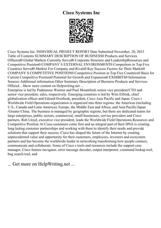 Cisco Systems Inc
Cisco Systems Inc. INDIVIDUAL PROJECT REPORT Date Submitted November, 20, 2013
Table of Contents SUMMARY DESCRIPTION OF BUSINESS0 Products and Services
Offeered0 Global Markets Currently Served0 Corporate Structure and LeadershipResources and
Competitive Position0 COMPANY S EXTERNAL ENVIRONMENT0 Competitors in Top Five
Countries Served0 Marktst For Company and Rivals0 Key Success Factors for Their Market0
COMPANY S COMPETITIVE POSITION0 Competitive Position in Top Fice Countries0 Basis for
Current Competitive Position0 Potential for Growth and Expansion0 EXHIBITS0 Information
Sources Additional information Other Summary Description of Business Products and Services
Offered... Show more content on Helpwriting.net ...
Enterprise is led by Padmasree Warrior and Paul Mountford, senior vice president/CTO and
senior vice president, sales, respectively. Emerging countries is led by Wim Elfrink, chief
globalization officer and Edzard Overbeek, president, Cisco Asia Pacific and Japan. Cisco s
Worldwide Field Operations organization is organized into three regions: the Americas (including
U.S., Canada and Latin America); Europe, the Middle East and Africa; and Asia Pacific/Japan
/Greater China. The business is managed by geographic regions, but there are dedicated teams for
large enterprises, public sectors, commercial, small businesses, service providers and Cisco
partners. Rob Lloyd, executive vice president, leads the Worldwide Field Operations.Resources and
Competitive Position At Cisco customers come first and an integral part of their DNA is creating
long lasting customer partnerships and working with them to identify their needs and provide
solutions that support their success. Cisco has shaped the future of the Internet by creating
unprecedented value and opportunity for their customers, employees, investors and ecosystem
partners and has become the worldwide leader in networking transforming how people connect,
communicate and collaborate. Some of Cisco s tools and resources include the support case
manager, Cisco feature navigator, error message decoder, output interpreter, command lookup tool,
bug search tool, and
... Get more on HelpWriting.net ...
 