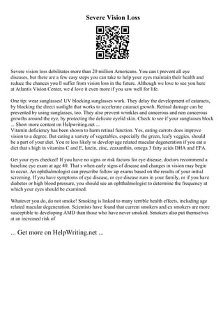 Severe Vision Loss
Severe vision loss debilitates more than 20 million Americans. You can t prevent all eye
diseases, but there are a few easy steps you can take to help your eyes maintain their health and
reduce the chances you ll suffer from vision loss in the future. Although we love to see you here
at Atlantis Vision Center, we d love it even more if you saw well for life.
One tip: wear sunglasses! UV blocking sunglasses work. They delay the development of cataracts,
by blocking the direct sunlight that works to accelerate cataract growth. Retinal damage can be
prevented by using sunglasses, too. They also prevent wrinkles and cancerous and non cancerous
growths around the eye, by protecting the delicate eyelid skin. Check to see if your sunglasses block
... Show more content on Helpwriting.net ...
Vitamin deficiency has been shown to harm retinal function. Yes, eating carrots does improve
vision to a degree. But eating a variety of vegetables, especially the green, leafy veggies, should
be a part of your diet. You re less likely to develop age related macular degeneration if you eat a
diet that s high in vitamins C and E, lutein, zinc, zeaxanthin, omega 3 fatty acids DHA and EPA.
Get your eyes checked! If you have no signs or risk factors for eye disease, doctors recommend a
baseline eye exam at age 40. That s when early signs of disease and changes in vision may begin
to occur. An ophthalmologist can prescribe follow up exams based on the results of your initial
screening. If you have symptoms of eye disease, or eye disease runs in your family, or if you have
diabetes or high blood pressure, you should see an ophthalmologist to determine the frequency at
which your eyes should be examined.
Whatever you do, do not smoke! Smoking is linked to many terrible health effects, including age
related macular degeneration. Scientists have found that current smokers and ex smokers are more
susceptible to developing AMD than those who have never smoked. Smokers also put themselves
at an increased risk of
... Get more on HelpWriting.net ...
 