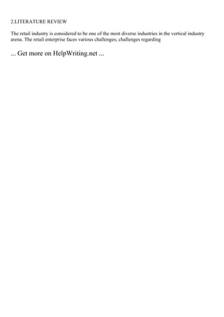 2.LITERATURE REVIEW
The retail industry is considered to be one of the most diverse industries in the vertical industry
arena. The retail enterprise faces various challenges; challenges regarding
... Get more on HelpWriting.net ...
 