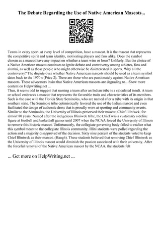 The Debate Regarding the Use of Native American Mascots...
Teams in every sport, at every level of competition, have a mascot. It is the mascot that represents
the competitive spirit and team identity, motivating players and fans alike. Does the symbol
chosen as a mascot have any impact on whether a team wins or loses? Unlikely. But the choice of
a Native American mascot continues to ignite debate and controversy among athletes, fans and
alumni, as well as those people who might otherwise be disinterested in sports. Why all the
controversy? The dispute over whether Native American mascots should be used as a team symbol
dates back to the 1970 s (Price 2). There are those who are passionately against Native American
mascots. These advocators insist that Native American mascots are degrading to... Show more
content on Helpwriting.net ...
Thus, it seems odd to suggest that naming a team after an Indian tribe is a calculated insult. A team
or school embraces a mascot that represents the favorable traits and characteristics of its members.
Such is the case with the Florida State Seminoles, who are named after a tribe with its origin in that
southern state. The Seminole tribe optimistically favored the use of the Indian mascot and even
facilitated the design of authentic dress that is proudly worn at sporting and community events.
Similar to the Seminoles, the University of Illinois preserved their mascot, Chief Illiniwek, for
almost 80 years. Named after the indigenous Illiniwek tribe, the Chief was a customary sideline
figure at football and basketball games until 2007 when the NCAA forced the University of Illinois
to remove this historic mascot. Unfortunately, the collegiate governing body failed to realize what
this symbol meant to the collegiate Illinois community. Illini students were polled regarding the
action and a majority disapproved of the decision. Sixty nine percent of the students voted to keep
Chief Illiniwek as their mascot. (Haugh). These students believed that removing Chief Illiniwek as
the University of Illinois mascot would diminish the passion associated with their university. After
the forceful removal of the Native American mascot by the NCAA, the students felt
... Get more on HelpWriting.net ...
 