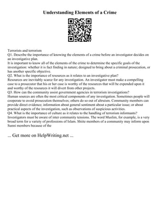 Understanding Elements of a Crime
Terrorists and terrorism
Q1. Describe the importance of knowing the elements of a crime before an investigator decides on
an investigative plan.
It is important to know all of the elements of the crime to determine the specific goals of the
investigation: whether it is fact finding in nature; designed to bring about a criminal prosecution, or
has another specific objective.
Q2. What is the importance of resources as it relates to an investigative plan?
Resources are inevitably scarce for any investigation. An investigator must make a compelling
case to a prosecutor that his or her case is worthy of the resources that will be expended upon it
and worthy of the resources it will divert from other projects.
Q3. How can the community assist government agencies in terrorism investigations?
Human sources are often the most critical components of any investigation. Sometimes people will
cooperate to avoid prosecution themselves; others do so out of altruism. Community members can
provide direct evidence; information about general sentiment about a particular issue; or about
practical aspects of the investigation, such as observations of suspicious activities.
Q4. What is the importance of culture as it relates to the handling of terrorism informants?
Investigators must be aware of inter community tensions. The word Muslim, for example, is a very
broad term for a variety of professions of Islam. Shiite members of a community may inform upon
Sunni members because of the
... Get more on HelpWriting.net ...
 