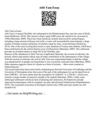 Atlit Yam Essay
Atlit Yam in Israel
Atlit Yam is a typical Neolithic site submerged in the Mediterranean Sea, near the coast of Haifa,
Israel (Holloway, 2014). This ancient village, aging 9,000 years old, started to be excavated in
1990s (Marchant, 2009). There have been numerous remains discovered by archaeologists,
including a large amount of houses and walls, a water well surrounded by stone baluster, a large
number of human remains and plenty of artefacts made by stone, wood and bone (Holloway,
2014). One of the most exciting discoveries is some skeletons of women and children, which have
been confirmed to be the earliest known cases of tuberculosis (Marchant, 2009). This settlement
provides an excellent chance to study life in the Neolithic Age.
Reasons of the subsidence of Atlit Yam are complicated. Basically, the erosion of saltwater, the
tectonic effects and eustatic effects may all make contribution to the submergence of the village.
With the erosion of saltwater, the well in Atlit Yam was contaminated badly so that the village
was abandoned by its people, not long before it was covered by sand and water (Marchant, 2009).
Other opinions suggests a burst of volcano as a form of tectonic ... Show more content on
Helpwriting.net ...
The recent underwater discoveries led by archaeologists from the University of Cambridge and the
University of Nottingham show that some of the part of the submerged city can be dated from at
least 2,800 B.C., far more earlier than the assumption of 1,600 B.C. to 1,100 B.C., which even
contains a larger number of material valuable to be studied (Marchant, 2009). Unlike some
submerged settlements which are lack of planning and contracture, Pavlopetri has already
impressed archaeologists with its complete city plan and advanced infrastructure (Papathanasion,
2015). The systematic excavation to Pavlopetri started since 1960s and more studies are still
needed to be
... Get more on HelpWriting.net ...
 