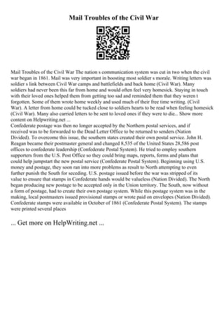 Mail Troubles of the Civil War
Mail Troubles of the Civil War The nation s communication system was cut in two when the civil
war began in 1861. Mail was very important in boosting most soldier s morale. Writing letters was
soldier s link between Civil War camps and battlefields and back home (Civil War). Many
soldiers had never been this far from home and would often feel very homesick. Staying in touch
with their loved ones helped them from getting too sad and reminded them that they weren t
forgotten. Some of them wrote home weekly and used much of their free time writing. (Civil
War). A letter from home could be tucked close to soldiers hearts to be read when feeling homesick
(Civil War). Many also carried letters to be sent to loved ones if they were to die... Show more
content on Helpwriting.net ...
Confederate postage was then no longer accepted by the Northern postal services, and if
received was to be forwarded to the Dead Letter Office to be returned to senders (Nation
Divided). To overcome this issue, the southern states created their own postal service. John H.
Reagan became their postmaster general and changed 8,535 of the United States 28,586 post
offices to confederate leadership (Confederate Postal System). He tried to employ southern
supporters from the U.S. Post Office so they could bring maps, reports, forms and plans that
could help jumpstart the new postal service (Confederate Postal System). Beginning using U.S.
money and postage, they soon ran into more problems as result to North attempting to even
further punish the South for seceding. U.S. postage issued before the war was stripped of its
value to ensure that stamps in Confederate hands would be valueless (Nation Divided). The North
began producing new postage to be accepted only in the Union territory. The South, now without
a form of postage, had to create their own postage system. While this postage system was in the
making, local postmasters issued provisional stamps or wrote paid on envelopes (Nation Divided).
Confederate stamps were available in October of 1861 (Confederate Postal System). The stamps
were printed several places
... Get more on HelpWriting.net ...
 