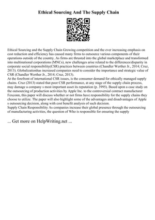 Ethical Sourcing And The Supply Chain
Ethical Sourcing and the Supply Chain Growing competition and the ever increasing emphasis on
cost reduction and efficiency has caused many firms to outsource various components of their
operations outside of the country. As firms are thrusted into the global marketplace and transformed
into multinational corporations (MNCs), new challenges arise related to the differences/disparity in
corporate social responsibility(CSR) practices between countries (Chandler Werther Jr., 2014; Cruz,
2013). Globalizationhas increased companies need to consider the importance and strategic value of
CSR (Chandler Werther Jr., 2014; Cruz, 2013).
At the forefront of international CSR issues, is the consumer demand for ethically managed supply
chains. Cruz (2013) stated that poor CSR performance, at any stage of the supply chain process,
may damage a company s most important asset its reputation (p. 3995). Based upon a case study on
the outsourcing of production activities by Apple Inc. to the controversial contract manufacturer
Foxconn, this paper will discuss whether or not firms have responsibility for the supply chains they
choose to utilize. The paper will also highlight some of the advantages and disadvantages of Apple
s outsourcing decision, along with cost benefit analysis of such decision.
Supply Chain Responsibility As companies increase their global presence through the outsourcing
of manufacturing activities, the question of Who is responsible for ensuring the supply
... Get more on HelpWriting.net ...
 