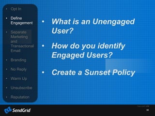 38
• Opt In
• Define
Engagement
• Separate
Marketing
and
Transactional
Email
• Branding
• No Reply
• Warm Up
• Unsubscribe
• Reputation
• What is an Unengaged
User?
• How do you identify
Engaged Users?
• Create a Sunset Policy
 