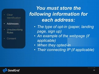 62
• Clear
Identification
• Addresses
• Unsubscribing
Rules
• Consent
You must store the
following information for
each address:
• The type of opt-in (paper, landing
page, sign up)
• An example of the webpage (if
applicable)
• When they opted-in
• Their connecting IP (if applicable)
 