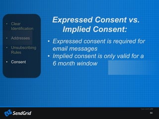 64
• Clear
Identification
• Addresses
• Unsubscribing
Rules
• Consent
Expressed Consent vs.
Implied Consent:
• Expressed consent is required for
email messages
• Implied consent is only valid for a
6 month window
 