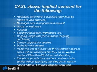 65
CASL allows implied consent for
the following:
• Messages send within a business (they must be
related to your business)
• Messages sent in response to a request
• Quotes or estimates
• Receipts
• Security info (recalls, warrantees, etc.)
• Ongoing usage with your business (ongoing
purchases)
• Service upgrades or updates
• Deliveries of a product
• Recipients choose to provide their electronic address
online without specifying that they do not want to
receive CEMs (SendGrid does not allow this)
• Recipients provide their electronic address to the
sender without specifying that they do not want to
receive CEMS (SendGrid does not allow this)
 