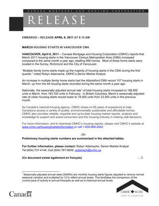 EMBARGO – RELEASE APRIL 8, 2011 AT 8:15 AM


MARCH HOUSING STARTS IN VANCOUVER CMA

VANCOUVER, April 8, 2011 – Canada Mortgage and Housing Corporation (CMHC) reports that
March 2011 housing starts in the Vancouver Census Metropolitan Area (CMA) increased
compared to the same month a year ago, totalling 958 homes. Most of these home starts were
located in the Surrey, Richmond and the City of Vancouver.

“Multiple family home starts made up the majority of housing starts in the CMA during the first
quarter,” noted Robyn Adamache, CMHC’s Senior Market Analyst.

An increase in multiple family home starts had the Abbotsford CMA record 107 housing starts in
March, up from the 44 housing starts recorded during the same month a year ago.

Nationally, the seasonally adjusted annual rate1 of total housing starts increased to 188,800
units in March, from 183,700 units in February. In British Columbia, March’s seasonally adjusted
rate of urban housing starts moved lower to 18,000 units from 23,500 units in the previous
month.

As Canada's national housing agency, CMHC draws on 65 years of experience to help
Canadians access a variety of quality, environmentally sustainable and affordable homes.
CMHC also provides reliable, impartial and up-to-date housing market reports, analysis and
knowledge to support and assist consumers and the housing industry in making vital decisions.

For more information, and to download CMHC’s housing reports, please visit CMHC’s website at
www.cmhc.ca/housingmarketinformation or call 1-800-668-2642.

                                         -30-
Preliminary housing starts numbers are summarized in the attached tables.

For further information, please contact: Robyn Adamache, Senior Market Analyst
Tel (604) 737-4144; Cell (604) 787-9659; radamach@cmhc.ca

(Ce document existe également en français)                                                        …/2



1
 Seasonally-adjusted annual rates (SAARs) are monthly housing starts figures adjusted to remove normal
seasonal variation and multiplied by 12 to reflect annual levels. This facilitates the comparison of the
current pace of activity to annual forecasts as well as to historical annual levels.
 