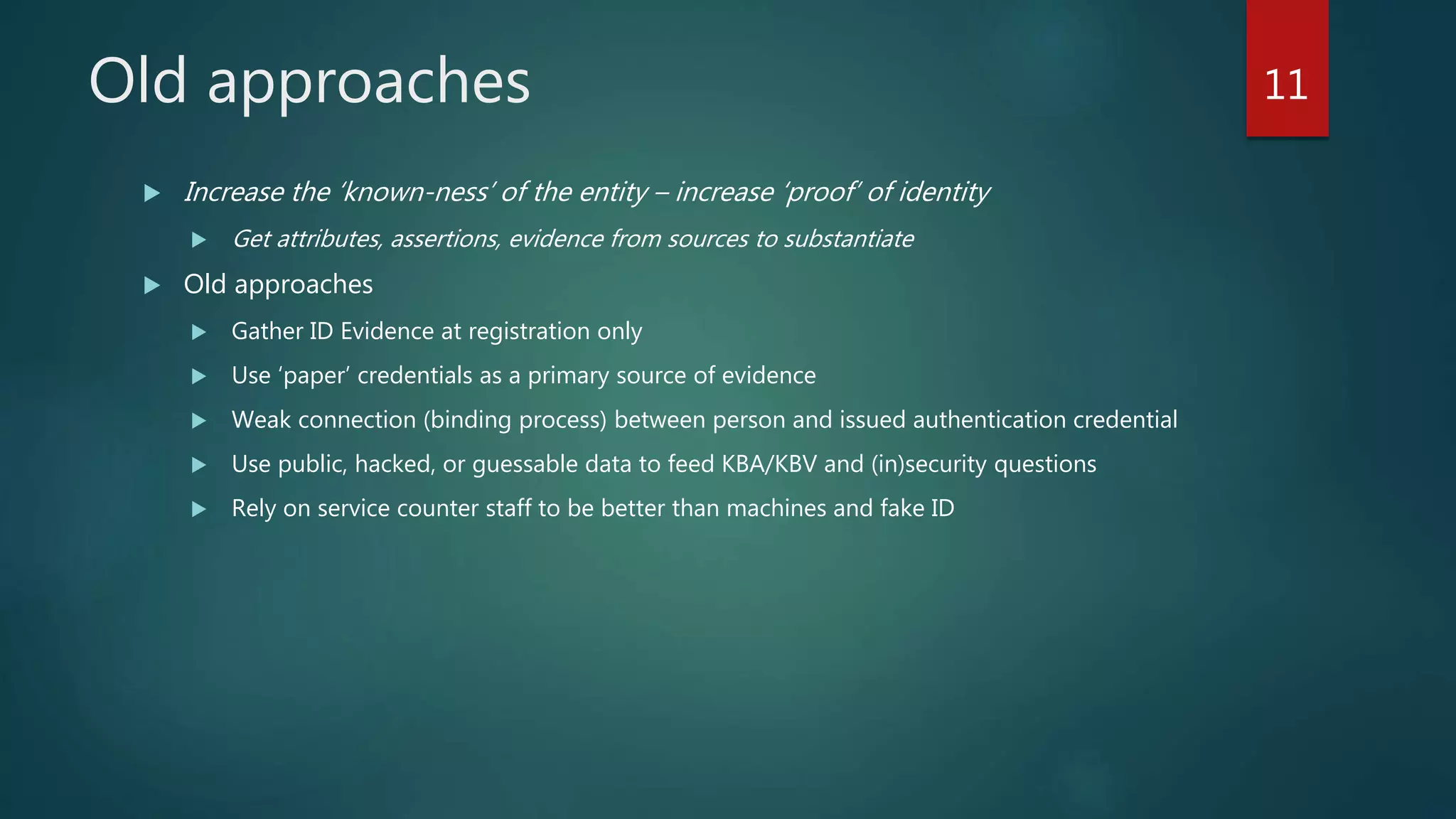 Old approaches
 Increase the ‘known-ness’ of the entity – increase ‘proof’ of identity
 Get attributes, assertions, evidence from sources to substantiate
 Old approaches
 Gather ID Evidence at registration only
 Use ‘paper’ credentials as a primary source of evidence
 Weak connection (binding process) between person and issued authentication credential
 Use public, hacked, or guessable data to feed KBA/KBV and (in)security questions
 Rely on service counter staff to be better than machines and fake ID
11
 