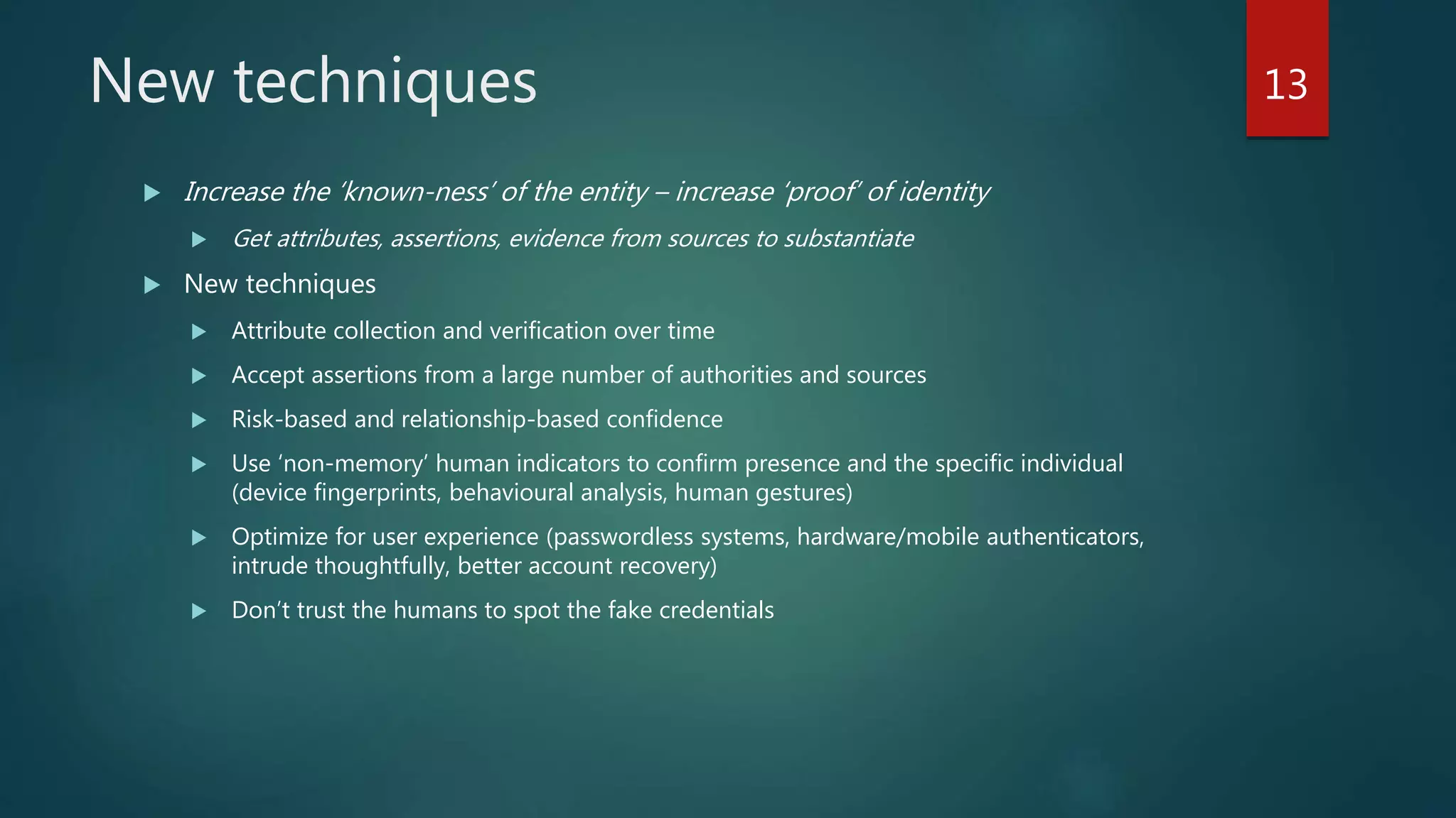New techniques
 Increase the ‘known-ness’ of the entity – increase ‘proof’ of identity
 Get attributes, assertions, evidence from sources to substantiate
 New techniques
 Attribute collection and verification over time
 Accept assertions from a large number of authorities and sources
 Risk-based and relationship-based confidence
 Use ‘non-memory’ human indicators to confirm presence and the specific individual
(device fingerprints, behavioural analysis, human gestures)
 Optimize for user experience (passwordless systems, hardware/mobile authenticators,
intrude thoughtfully, better account recovery)
 Don’t trust the humans to spot the fake credentials
13
 