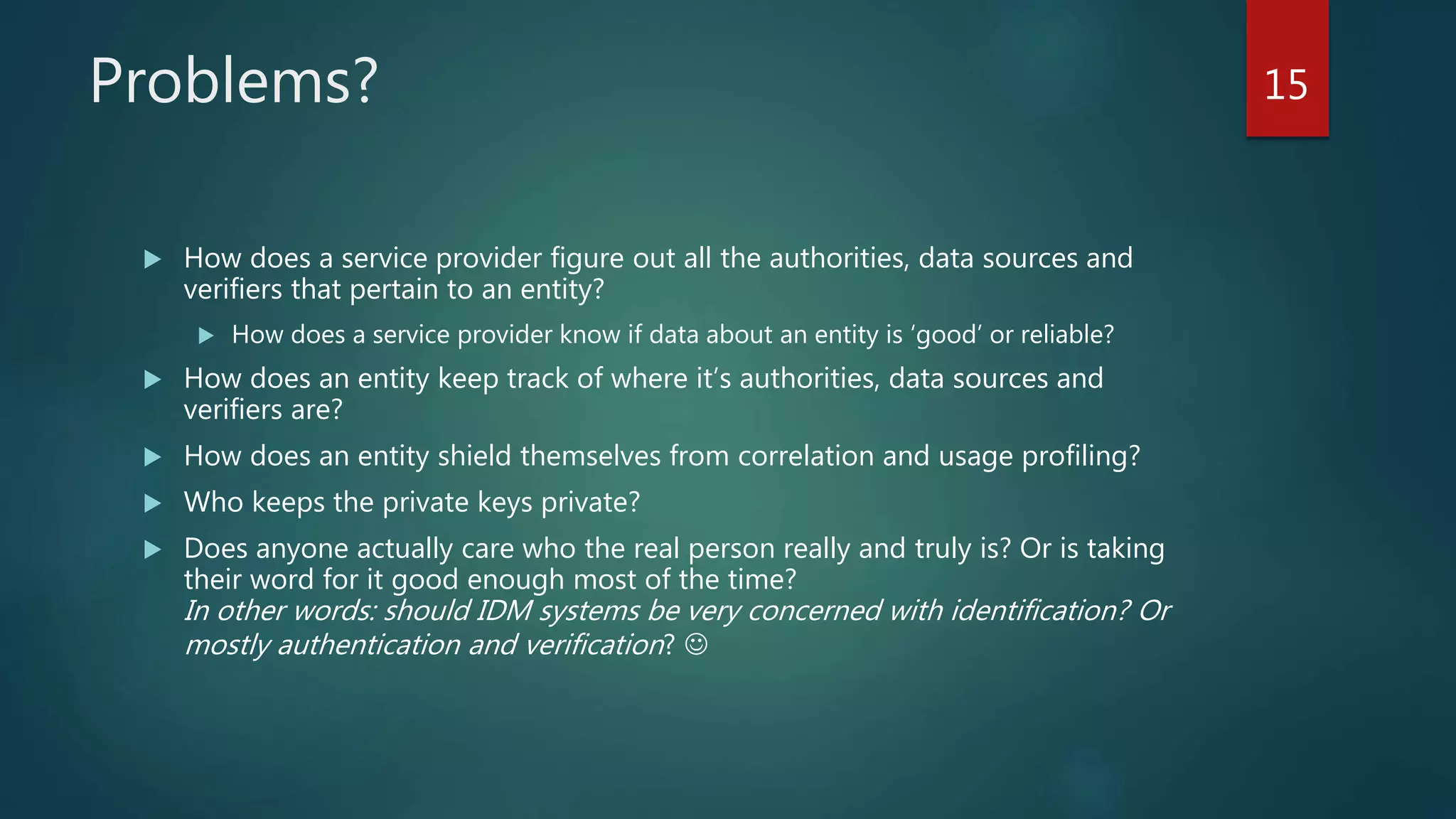 Problems?
 How does a service provider figure out all the authorities, data sources and
verifiers that pertain to an entity?
 How does a service provider know if data about an entity is ‘good’ or reliable?
 How does an entity keep track of where it’s authorities, data sources and
verifiers are?
 How does an entity shield themselves from correlation and usage profiling?
 Who keeps the private keys private?
 Does anyone actually care who the real person really and truly is? Or is taking
their word for it good enough most of the time?
In other words: should IDM systems be very concerned with identification? Or
mostly authentication and verification? 
15
 