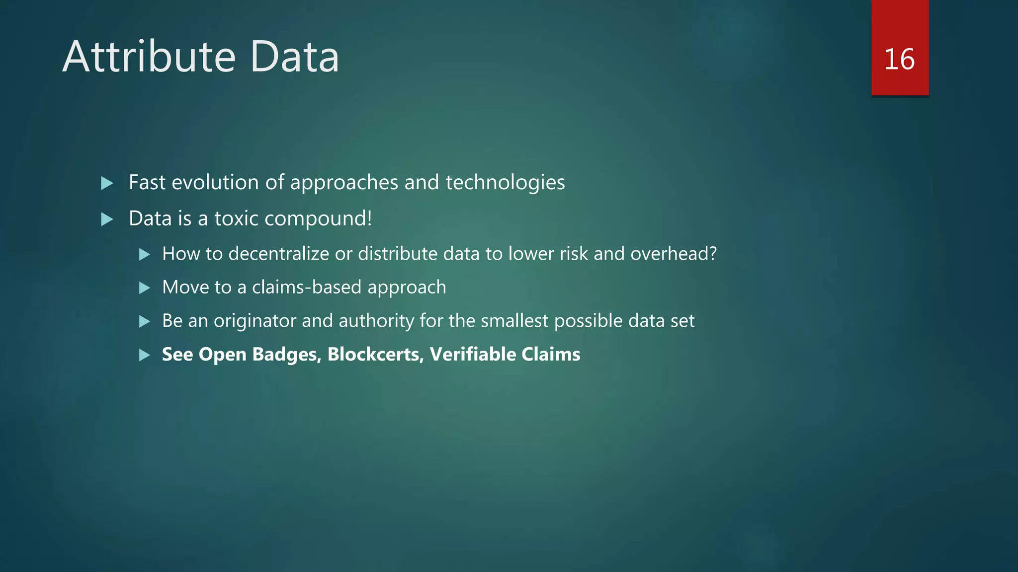 Attribute Data
 Fast evolution of approaches and technologies
 Data is a toxic compound!
 How to decentralize or distribute data to lower risk and overhead?
 Move to a claims-based approach
 Be an originator and authority for the smallest possible data set
 See Open Badges, Blockcerts, Verifiable Claims
16
 