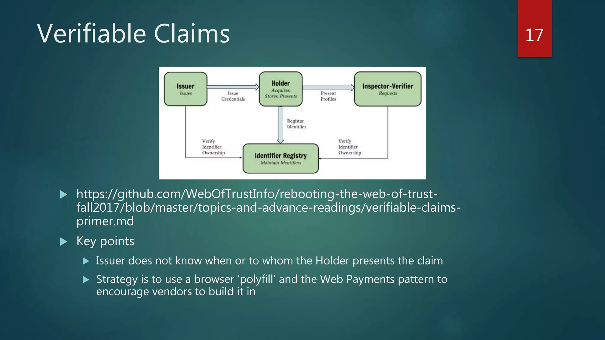 Verifiable Claims
 https://github.com/WebOfTrustInfo/rebooting-the-web-of-trust-
fall2017/blob/master/topics-and-advance-readings/verifiable-claims-
primer.md
 Key points
 Issuer does not know when or to whom the Holder presents the claim
 Strategy is to use a browser ‘polyfill’ and the Web Payments pattern to
encourage vendors to build it in
17
 
