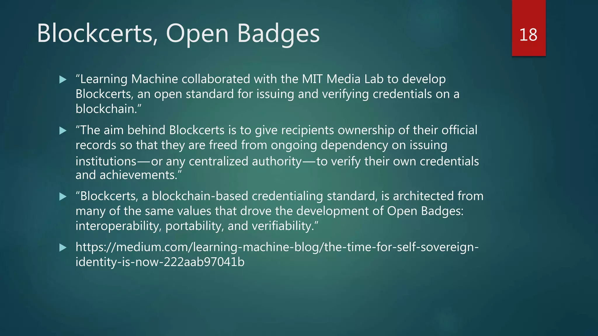 Blockcerts, Open Badges
 “Learning Machine collaborated with the MIT Media Lab to develop
Blockcerts, an open standard for issuing and verifying credentials on a
blockchain.”
 “The aim behind Blockcerts is to give recipients ownership of their official
records so that they are freed from ongoing dependency on issuing
institutions—or any centralized authority—to verify their own credentials
and achievements.”
 “Blockcerts, a blockchain-based credentialing standard, is architected from
many of the same values that drove the development of Open Badges:
interoperability, portability, and verifiability.”
 https://medium.com/learning-machine-blog/the-time-for-self-sovereign-
identity-is-now-222aab97041b
18
 