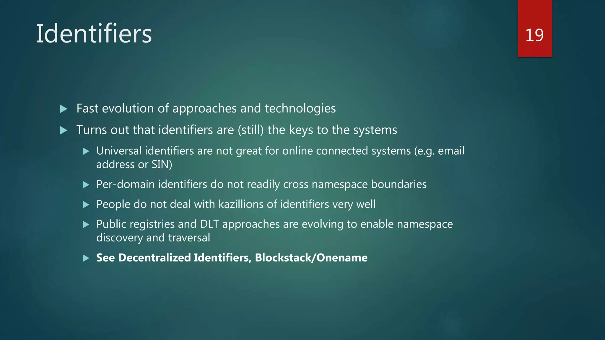 Identifiers
 Fast evolution of approaches and technologies
 Turns out that identifiers are (still) the keys to the systems
 Universal identifiers are not great for online connected systems (e.g. email
address or SIN)
 Per-domain identifiers do not readily cross namespace boundaries
 People do not deal with kazillions of identifiers very well
 Public registries and DLT approaches are evolving to enable namespace
discovery and traversal
 See Decentralized Identifiers, Blockstack/Onename
19
 