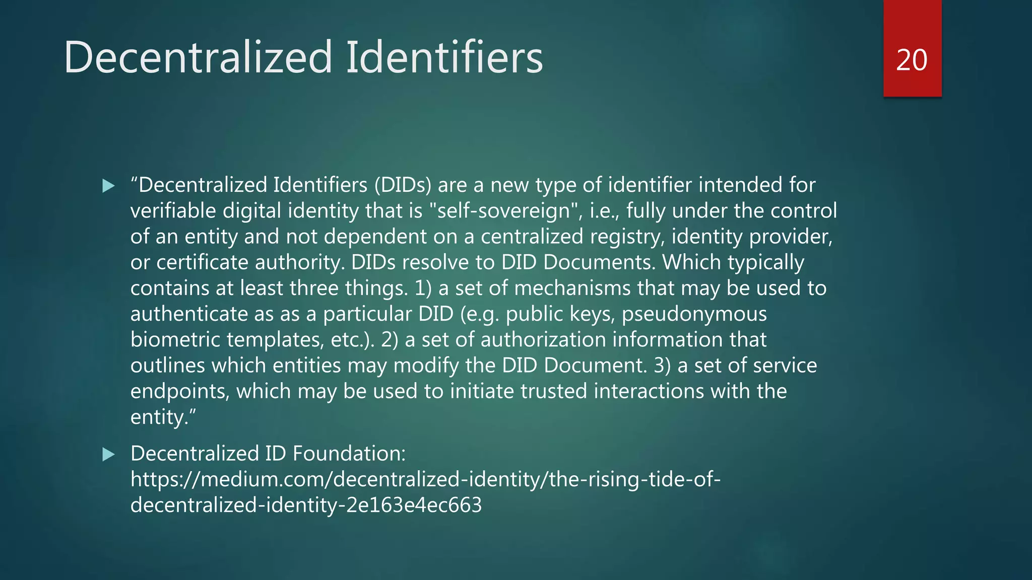 Decentralized Identifiers
 “Decentralized Identifiers (DIDs) are a new type of identifier intended for
verifiable digital identity that is "self-sovereign", i.e., fully under the control
of an entity and not dependent on a centralized registry, identity provider,
or certificate authority. DIDs resolve to DID Documents. Which typically
contains at least three things. 1) a set of mechanisms that may be used to
authenticate as as a particular DID (e.g. public keys, pseudonymous
biometric templates, etc.). 2) a set of authorization information that
outlines which entities may modify the DID Document. 3) a set of service
endpoints, which may be used to initiate trusted interactions with the
entity.”
 Decentralized ID Foundation:
https://medium.com/decentralized-identity/the-rising-tide-of-
decentralized-identity-2e163e4ec663
20
 