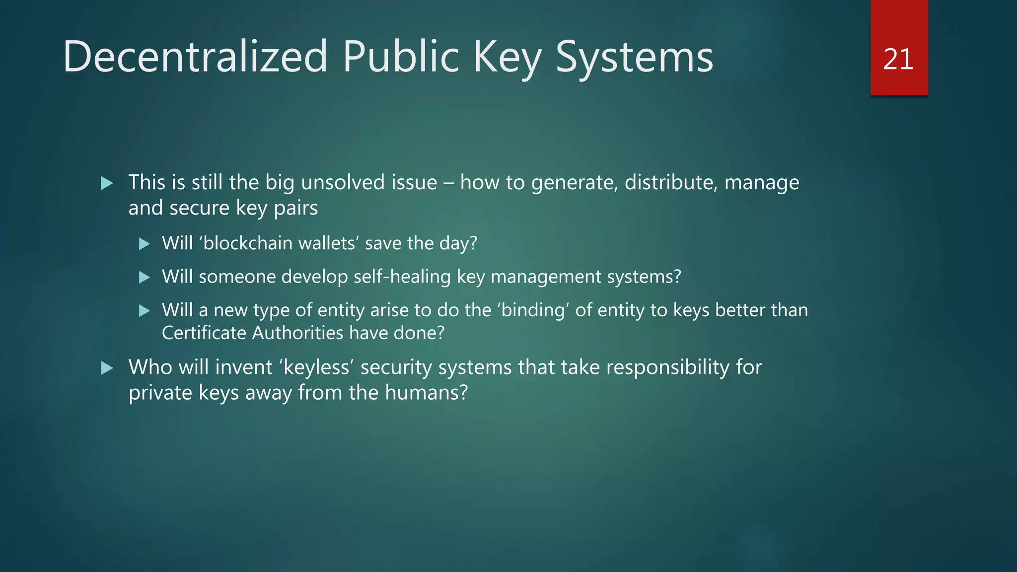 Decentralized Public Key Systems
 This is still the big unsolved issue – how to generate, distribute, manage
and secure key pairs
 Will ‘blockchain wallets’ save the day?
 Will someone develop self-healing key management systems?
 Will a new type of entity arise to do the ‘binding’ of entity to keys better than
Certificate Authorities have done?
 Who will invent ‘keyless’ security systems that take responsibility for
private keys away from the humans?
21
 