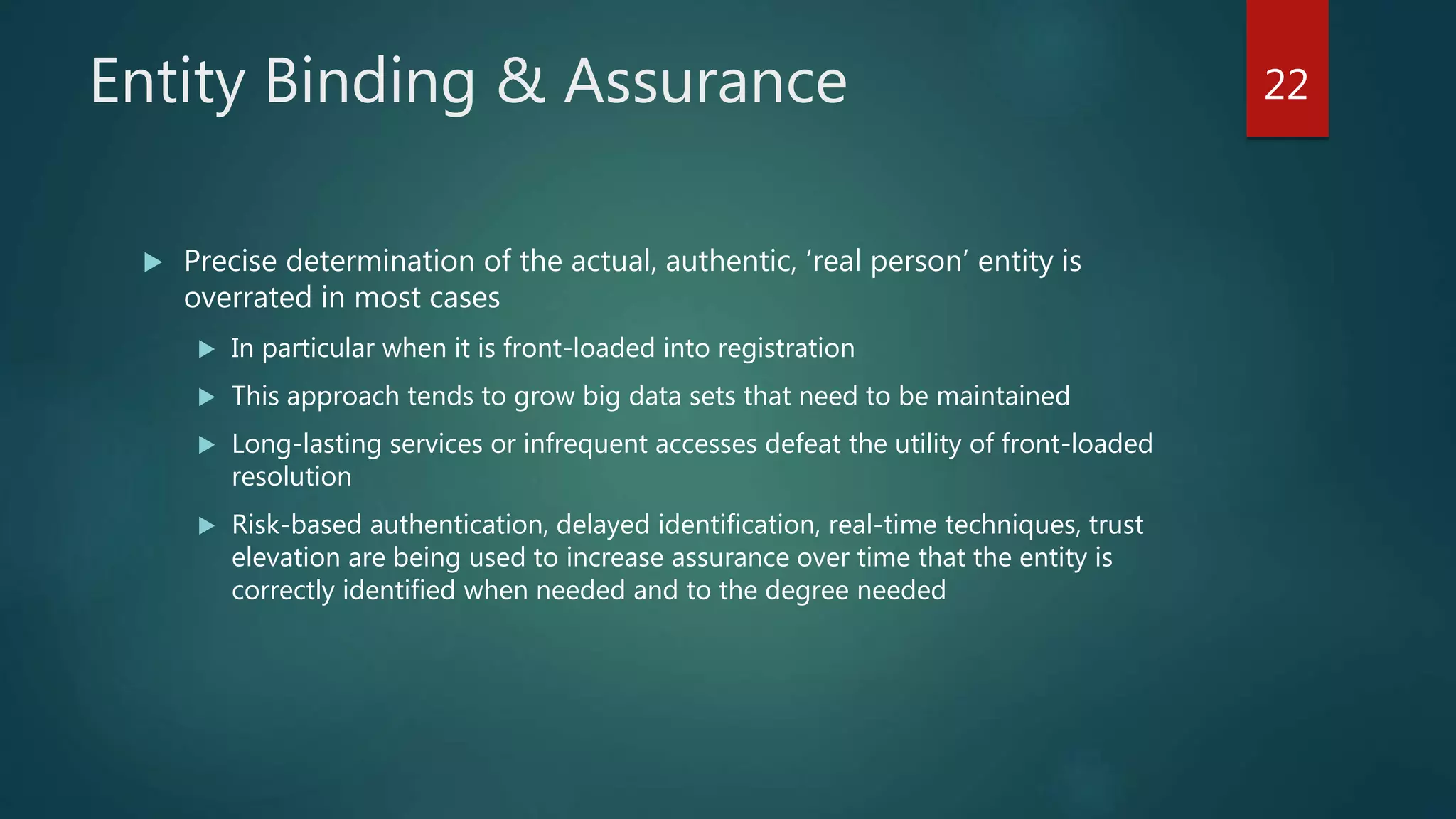 Entity Binding & Assurance
 Precise determination of the actual, authentic, ‘real person’ entity is
overrated in most cases
 In particular when it is front-loaded into registration
 This approach tends to grow big data sets that need to be maintained
 Long-lasting services or infrequent accesses defeat the utility of front-loaded
resolution
 Risk-based authentication, delayed identification, real-time techniques, trust
elevation are being used to increase assurance over time that the entity is
correctly identified when needed and to the degree needed
22
 
