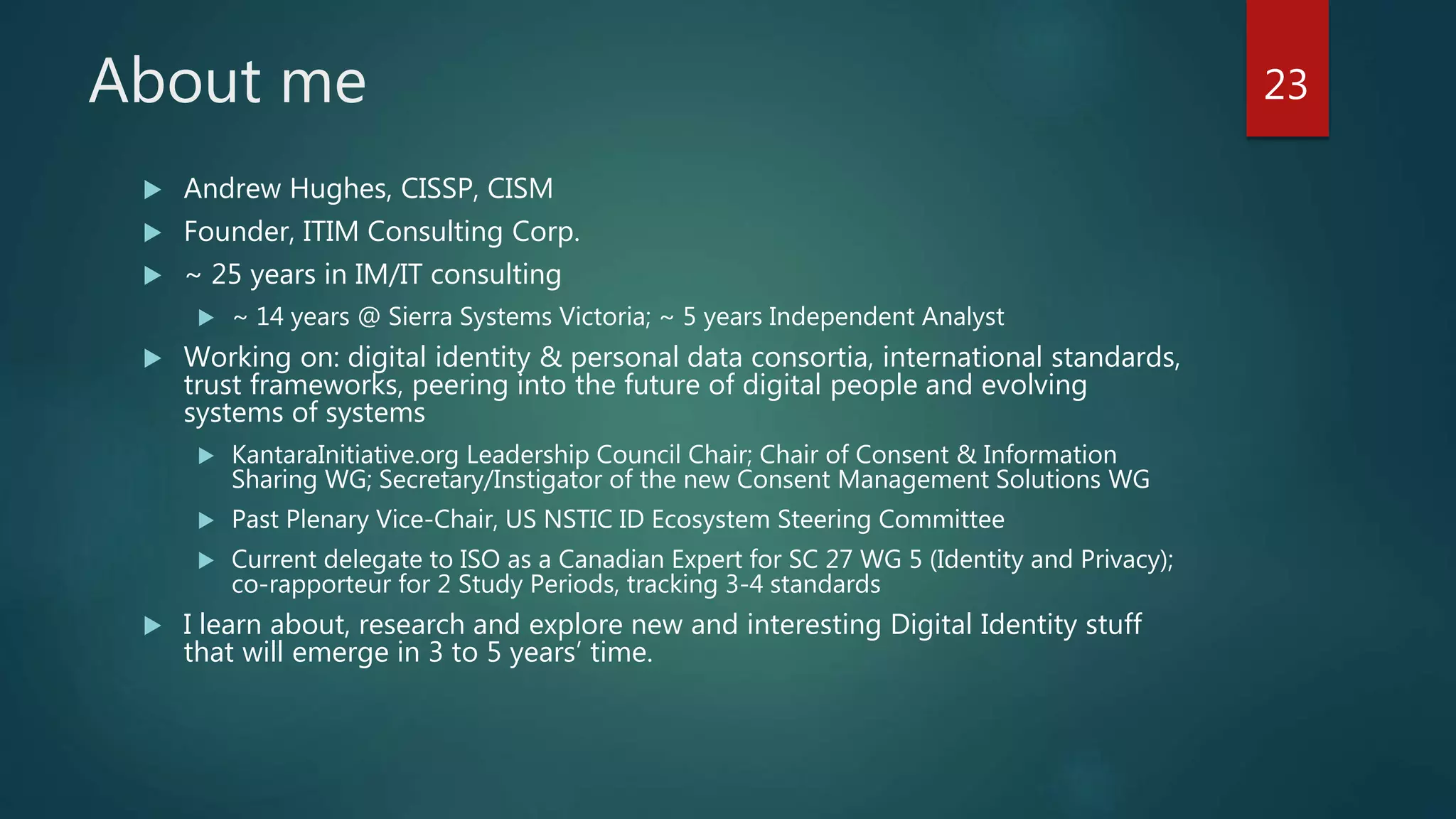 About me
 Andrew Hughes, CISSP, CISM
 Founder, ITIM Consulting Corp.
 ~ 25 years in IM/IT consulting
 ~ 14 years @ Sierra Systems Victoria; ~ 5 years Independent Analyst
 Working on: digital identity & personal data consortia, international standards,
trust frameworks, peering into the future of digital people and evolving
systems of systems
 KantaraInitiative.org Leadership Council Chair; Chair of Consent & Information
Sharing WG; Secretary/Instigator of the new Consent Management Solutions WG
 Past Plenary Vice-Chair, US NSTIC ID Ecosystem Steering Committee
 Current delegate to ISO as a Canadian Expert for SC 27 WG 5 (Identity and Privacy);
co-rapporteur for 2 Study Periods, tracking 3-4 standards
 I learn about, research and explore new and interesting Digital Identity stuff
that will emerge in 3 to 5 years’ time.
23
 