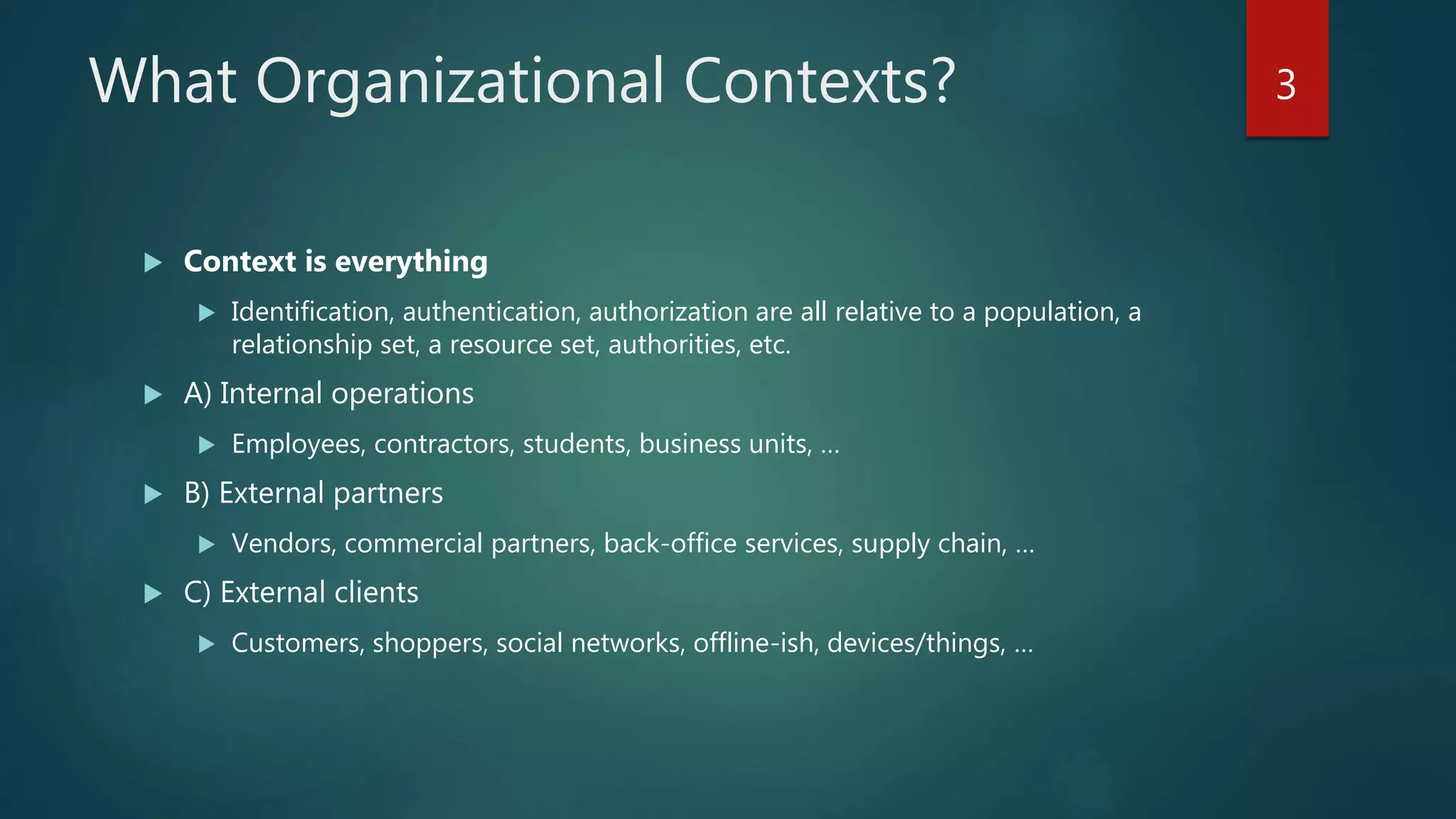 What Organizational Contexts?
 Context is everything
 Identification, authentication, authorization are all relative to a population, a
relationship set, a resource set, authorities, etc.
 A) Internal operations
 Employees, contractors, students, business units, …
 B) External partners
 Vendors, commercial partners, back-office services, supply chain, …
 C) External clients
 Customers, shoppers, social networks, offline-ish, devices/things, …
3
 