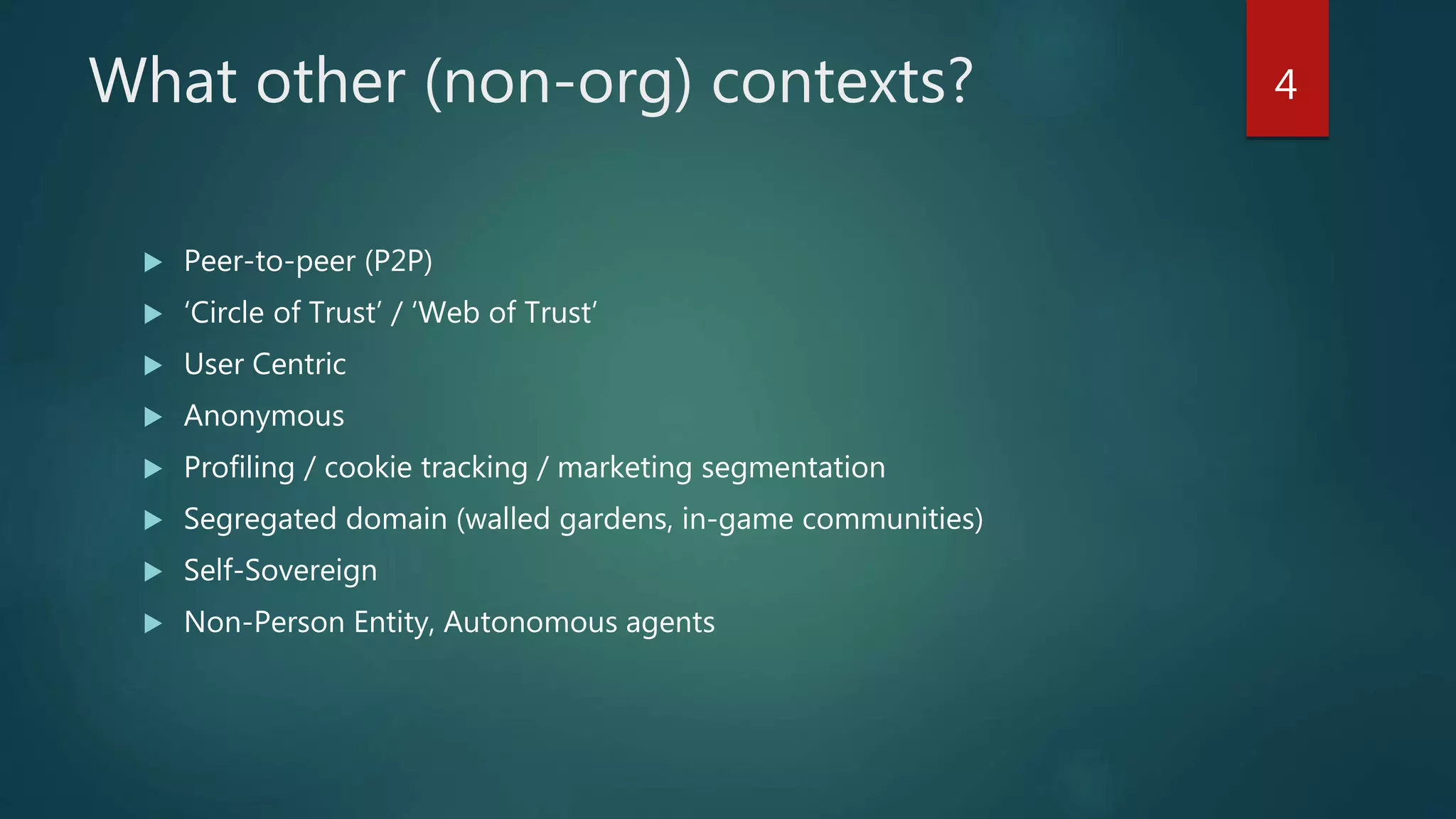 What other (non-org) contexts?
 Peer-to-peer (P2P)
 ‘Circle of Trust’ / ‘Web of Trust’
 User Centric
 Anonymous
 Profiling / cookie tracking / marketing segmentation
 Segregated domain (walled gardens, in-game communities)
 Self-Sovereign
 Non-Person Entity, Autonomous agents
4
 
