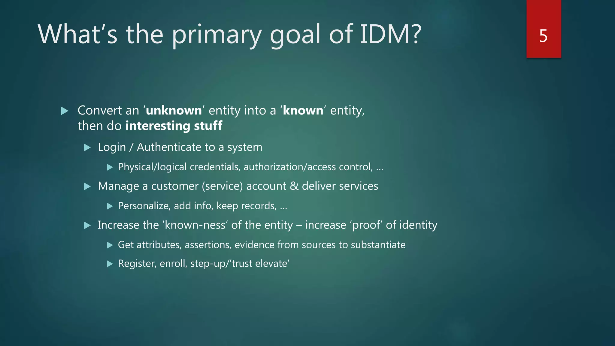 What’s the primary goal of IDM?
 Convert an ‘unknown’ entity into a ‘known’ entity,
then do interesting stuff
 Login / Authenticate to a system
 Physical/logical credentials, authorization/access control, …
 Manage a customer (service) account & deliver services
 Personalize, add info, keep records, …
 Increase the ‘known-ness’ of the entity – increase ‘proof’ of identity
 Get attributes, assertions, evidence from sources to substantiate
 Register, enroll, step-up/’trust elevate’
5
 