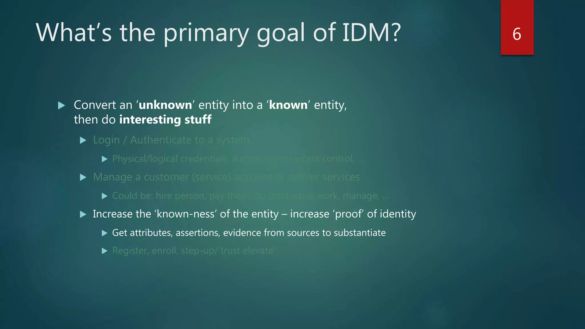 What’s the primary goal of IDM?
 Convert an ‘unknown’ entity into a ‘known’ entity,
then do interesting stuff
 Login / Authenticate to a system
 Physical/logical credentials, authorization/access control, …
 Manage a customer (service) account & deliver services
 Could be: hire person, pay them, do productive work, manage, …
 Increase the ‘known-ness’ of the entity – increase ‘proof’ of identity
 Get attributes, assertions, evidence from sources to substantiate
 Register, enroll, step-up/’trust elevate’
6
 