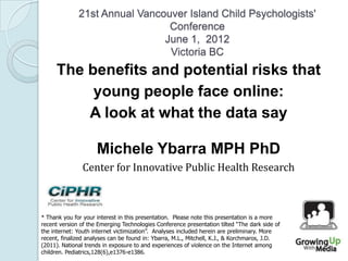 21st Annual Vancouver Island Child Psychologists'
Conference
June 1, 2012
Victoria BC
The benefits and potential risks that
young people face online:
A look at what the data say
Michele Ybarra MPH PhD
Center for Innovative Public Health Research
* Thank you for your interest in this presentation. Please note this presentation is a more
recent version of the Emerging Technologies Conference presentation tilted “The dark side of
the internet: Youth internet victimization”. Analyses included herein are preliminary. More
recent, finalized analyses can be found in: Ybarra, M.L., Mitchell, K.J., & Korchmaros, J.D.
(2011). National trends in exposure to and experiences of violence on the Internet among
children. Pediatrics,128(6),e1376-e1386.
 