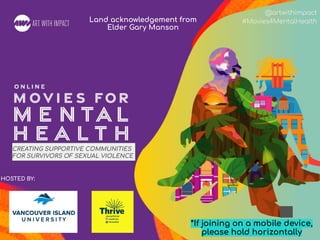 #Movies4MentalHealth
@artwithimpact
#Movies4MentalHealth
HOSTED BY:
CREATING SUPPORTIVE COMMUNITIES
FOR SURVIVORS OF SEXUAL VIOLENCE
*If joining on a mobile device,
please hold horizontally
Land acknowledgement from
Elder Gary Manson
 