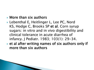  More than six authors
 Lebenthal E, Heitlinger L, Lee PC, Nord
KS, Hodge C, Brooks SP et al. Corn syrup
sugars: in vitro and in vivo digestibility and
clinical tolerance in acute diarrhea of
infancy. J Pediatr. 1983; 103(1): 29-34.
 et al after writing names of six authors only if
more than six authors
 