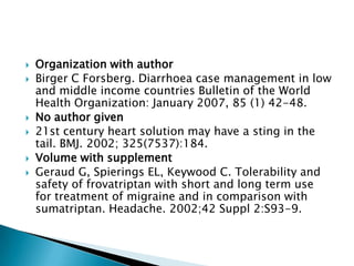  Organization with author
 Birger C Forsberg. Diarrhoea case management in low
and middle income countries Bulletin of the World
Health Organization: January 2007, 85 (1) 42-48.
 No author given
 21st century heart solution may have a sting in the
tail. BMJ. 2002; 325(7537):184.
 Volume with supplement
 Geraud G, Spierings EL, Keywood C. Tolerability and
safety of frovatriptan with short and long term use
for treatment of migraine and in comparison with
sumatriptan. Headache. 2002;42 Suppl 2:S93-9.
 