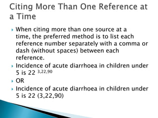  When citing more than one source at a
time, the preferred method is to list each
reference number separately with a comma or
dash (without spaces) between each
reference.
 Incidence of acute diarrhoea in children under
5 is 22 3,22,90
 OR
 Incidence of acute diarrhoea in children under
5 is 22 (3,22,90)
 