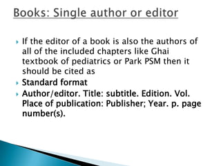  If the editor of a book is also the authors of
all of the included chapters like Ghai
textbook of pediatrics or Park PSM then it
should be cited as
 Standard format
 Author/editor. Title: subtitle. Edition. Vol.
Place of publication: Publisher; Year. p. page
number(s).
 