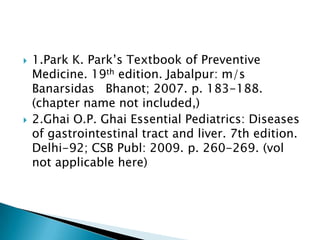  1.Park K. Park’s Textbook of Preventive
Medicine. 19th edition. Jabalpur: m/s
Banarsidas Bhanot; 2007. p. 183-188.
(chapter name not included,)
 2.Ghai O.P. Ghai Essential Pediatrics: Diseases
of gastrointestinal tract and liver. 7th edition.
Delhi-92; CSB Publ: 2009. p. 260-269. (vol
not applicable here)
 