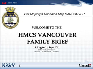 HMCS VANCOUVER FAMILY BRIEF WELCOME TO THE   14 Aug to 11 Sept 2011 Slides by: PO2 Whitman Pictures: Cpl O’Connell, AB Jordan 1 