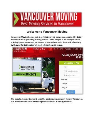 Welcome to Vancouver Moving
Vancouver Moving Company is a certified moving company accredited by Better
Business Bureau providing moving service to the people. It has complete hard
training for our movers to perform to prepare them to do their task effectively.
With our affordable rates yet most efficient quality move,
The people decided to award us as the best moving company here in Vancouver.
We offer different kinds of moving service as well as storage service.
 