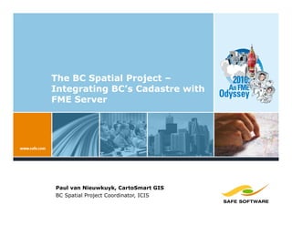 The BC Spatial Project –
Integrating BC’s Cadastre with
FME Server




Paul van Nieuwkuyk, CartoSmart GIS
BC Spatial Project Coordinator, ICIS
 