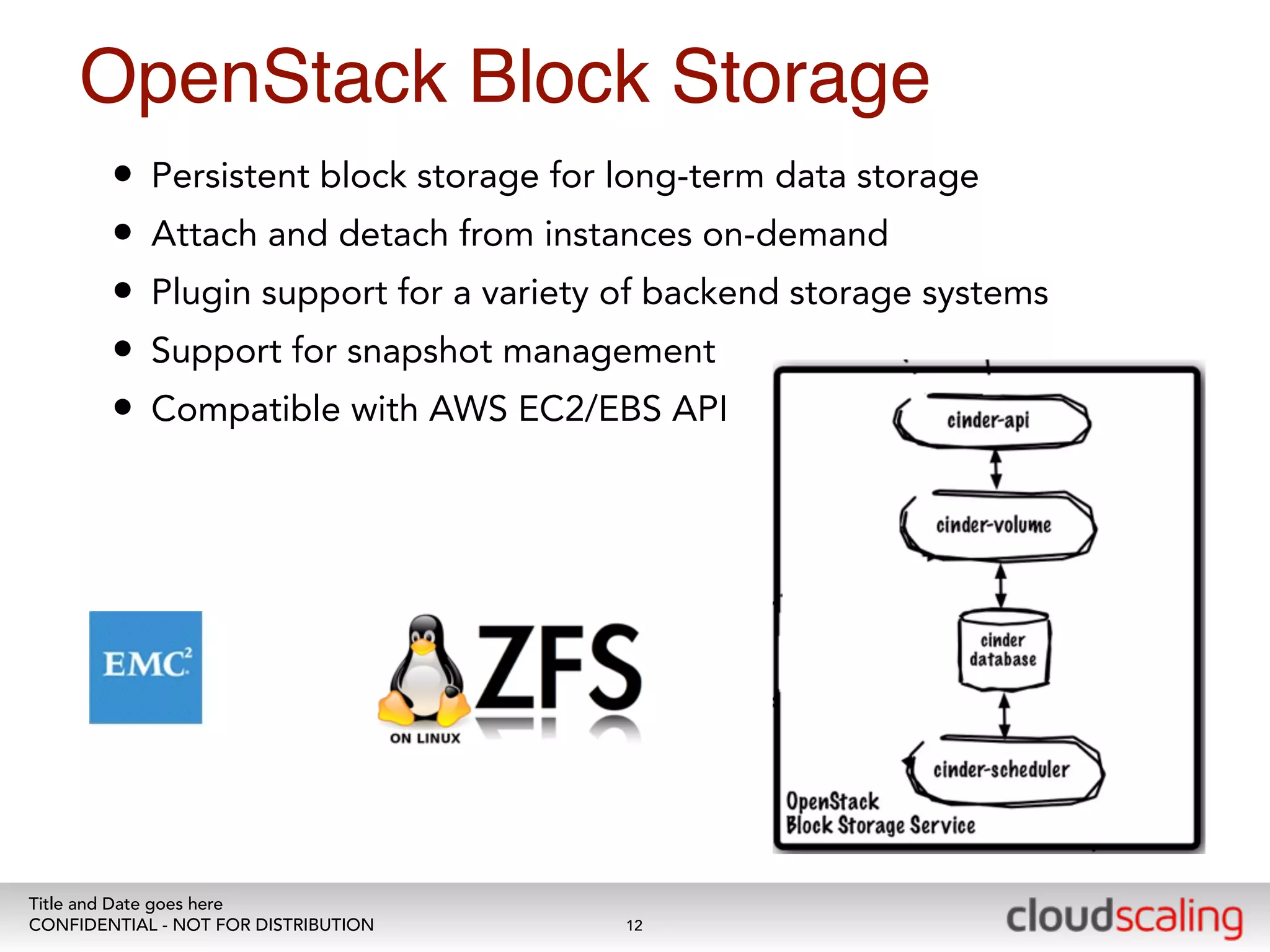 OpenStack Block Storage 
• Persistent block storage for long-term data storage 
• Attach and detach from instances on-demand 
• Plugin support for a variety of backend storage systems 
• Support for snapshot management 
• Compatible with AWS EC2/EBS API 
Title and Date goes here 
CONFIDENTIAL - NOT FOR DISTRIBUTION 
12 
 