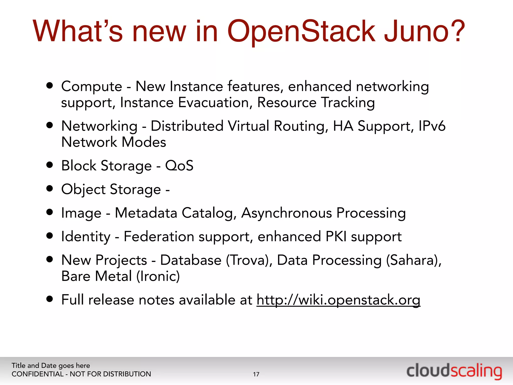 What’s new in OpenStack Juno? 
• Compute - New Instance features, enhanced networking 
support, Instance Evacuation, Resource Tracking 
• Networking - Distributed Virtual Routing, HA Support, IPv6 
Network Modes 
• Block Storage - QoS 
• Object Storage - 
• Image - Metadata Catalog, Asynchronous Processing 
• Identity - Federation support, enhanced PKI support 
• New Projects - Database (Trova), Data Processing (Sahara), 
Bare Metal (Ironic) 
• Full release notes available at http://wiki.openstack.org 
Title and Date goes here 
CONFIDENTIAL - NOT FOR DISTRIBUTION 
17 
 