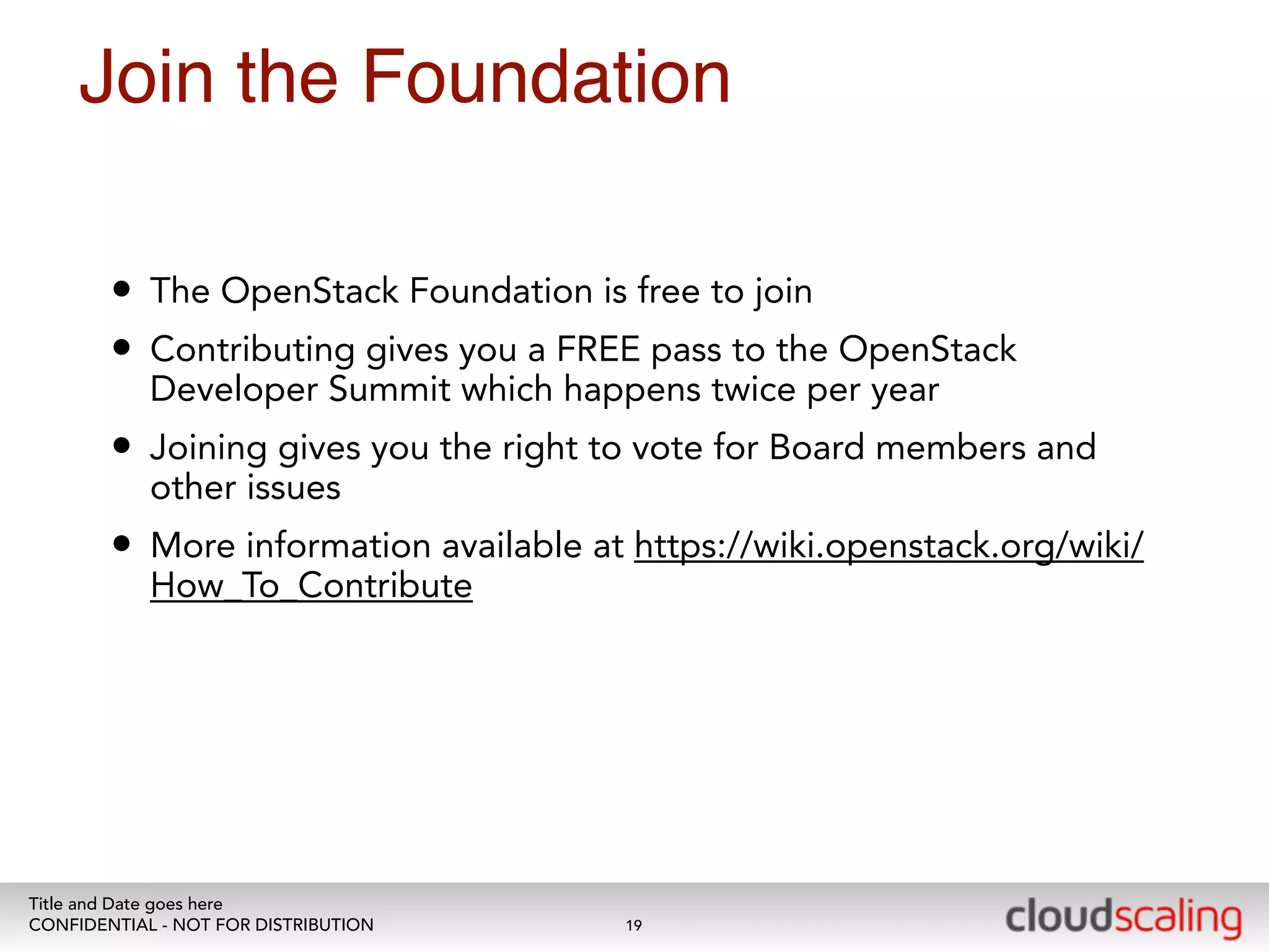 Join the Foundation 
• The OpenStack Foundation is free to join 
• Contributing gives you a FREE pass to the OpenStack 
Developer Summit which happens twice per year 
• Joining gives you the right to vote for Board members and 
other issues 
• More information available at https://wiki.openstack.org/wiki/ 
How_To_Contribute 
Title and Date goes here 
CONFIDENTIAL - NOT FOR DISTRIBUTION 
19 
 