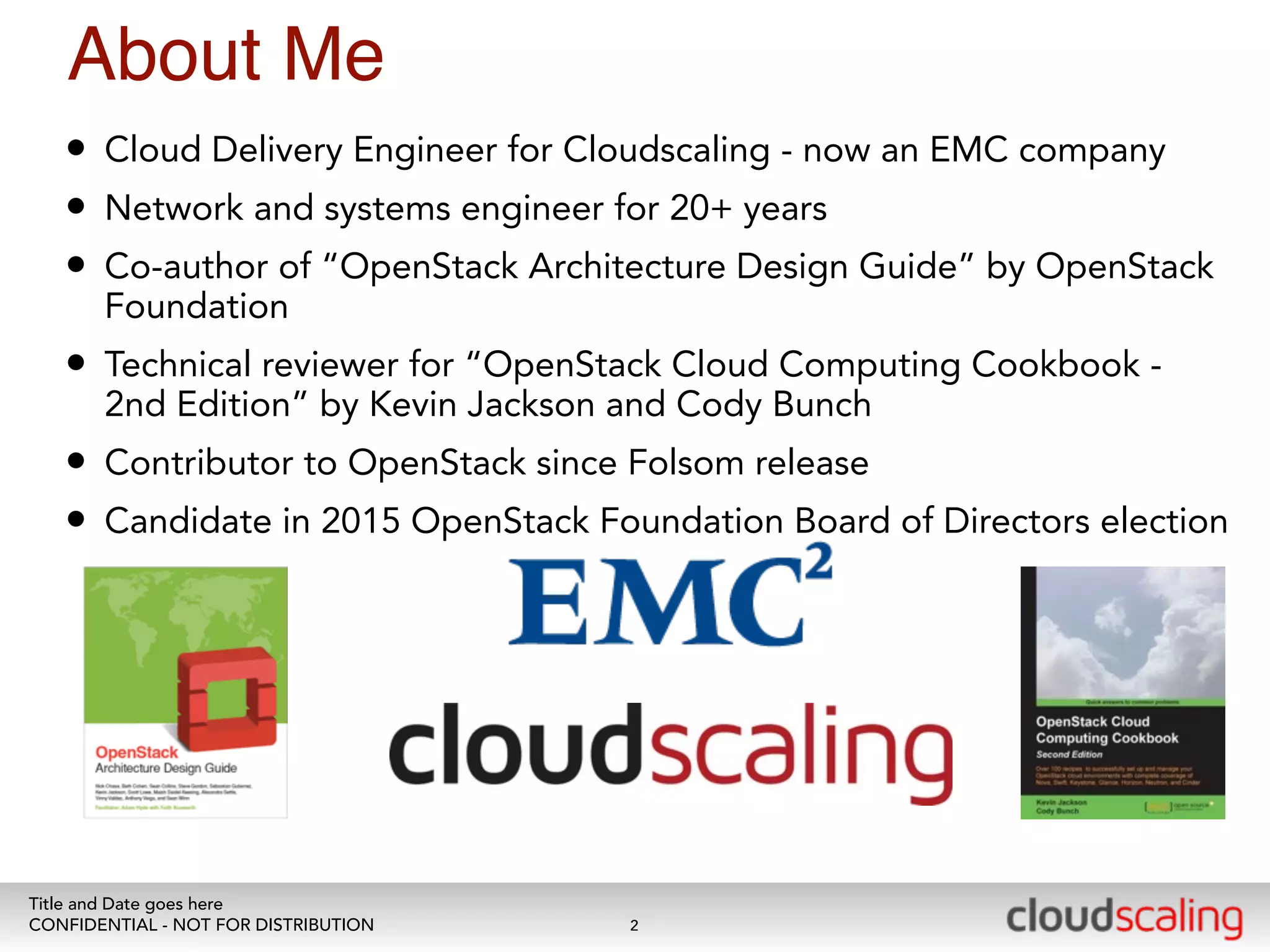 About Me 
• Cloud Delivery Engineer for Cloudscaling - now an EMC company 
• Network and systems engineer for 20+ years 
• Co-author of “OpenStack Architecture Design Guide” by OpenStack 
Foundation 
• Technical reviewer for “OpenStack Cloud Computing Cookbook - 
2nd Edition” by Kevin Jackson and Cody Bunch 
• Contributor to OpenStack since Folsom release 
• Candidate in 2015 OpenStack Foundation Board of Directors election 
Title and Date goes here 
CONFIDENTIAL - NOT FOR DISTRIBUTION 
2 
 