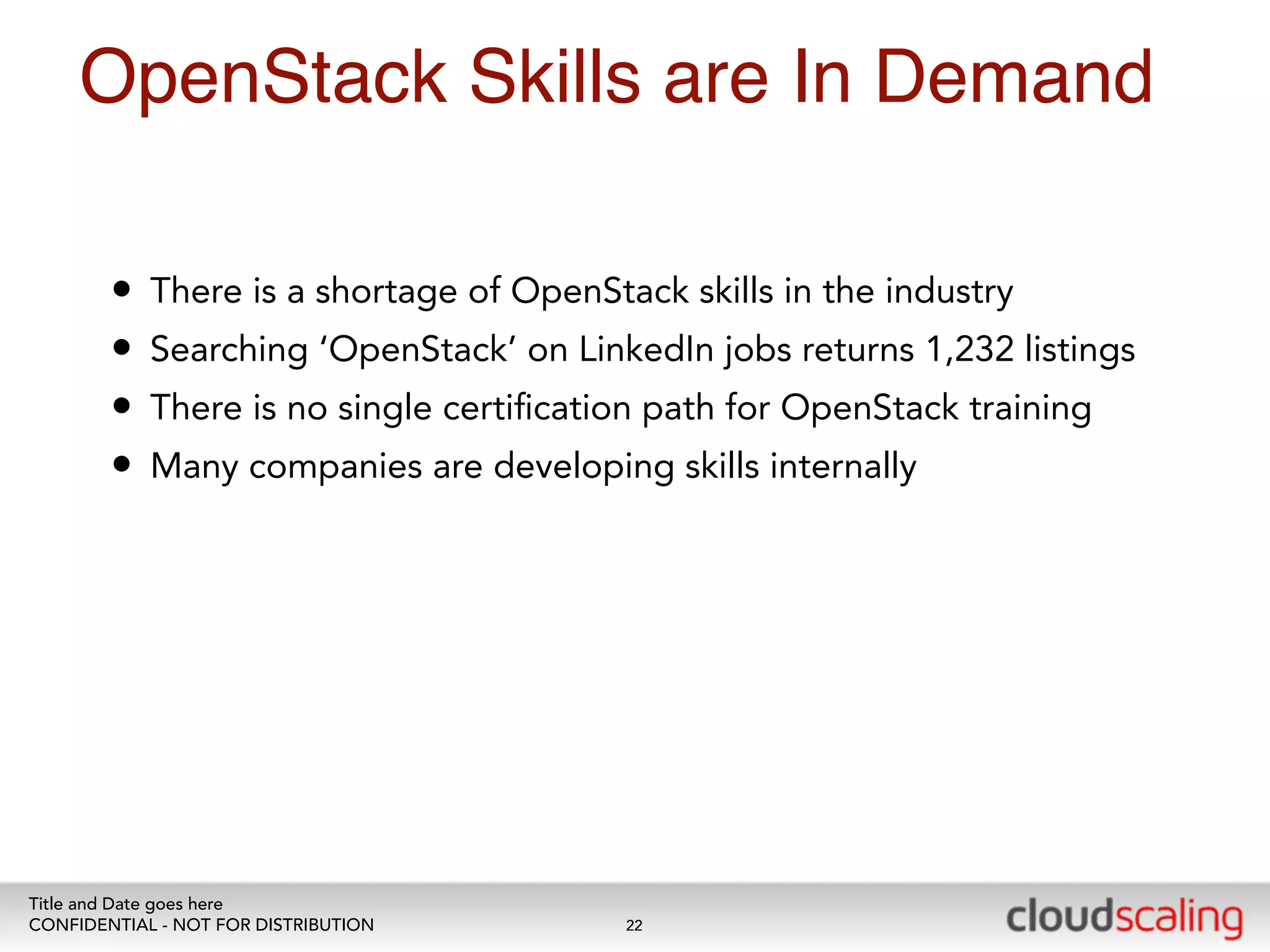OpenStack Skills are In Demand 
• There is a shortage of OpenStack skills in the industry 
• Searching ‘OpenStack’ on LinkedIn jobs returns 1,232 listings 
• There is no single certification path for OpenStack training 
• Many companies are developing skills internally 
Title and Date goes here 
CONFIDENTIAL - NOT FOR DISTRIBUTION 
22 
 
