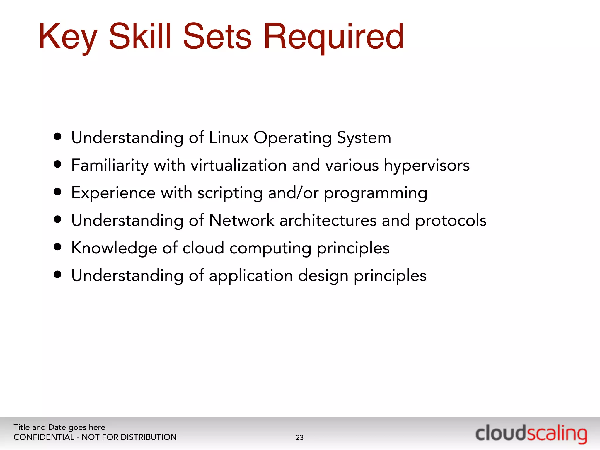 Key Skill Sets Required 
• Understanding of Linux Operating System 
• Familiarity with virtualization and various hypervisors 
• Experience with scripting and/or programming 
• Understanding of Network architectures and protocols 
• Knowledge of cloud computing principles 
• Understanding of application design principles 
Title and Date goes here 
CONFIDENTIAL - NOT FOR DISTRIBUTION 
23 
 