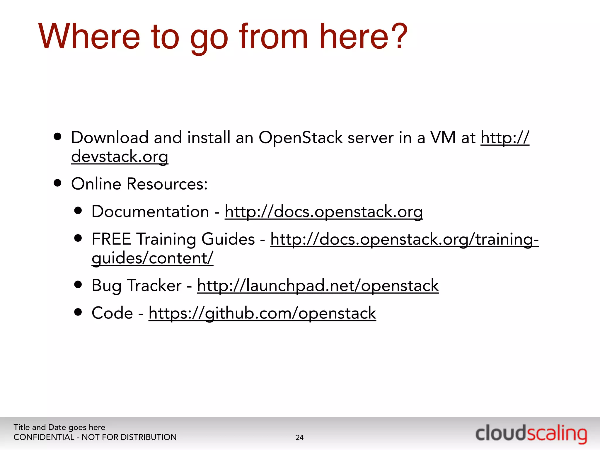Where to go from here? 
• Download and install an OpenStack server in a VM at http:// 
devstack.org 
• Online Resources: 
• Documentation - http://docs.openstack.org 
• FREE Training Guides - http://docs.openstack.org/training-guides/ 
content/ 
• Bug Tracker - http://launchpad.net/openstack 
• Code - https://github.com/openstack 
Title and Date goes here 
CONFIDENTIAL - NOT FOR DISTRIBUTION 
24 
