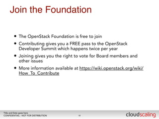 Join the Foundation 
• The OpenStack Foundation is free to join 
• Contributing gives you a FREE pass to the OpenStack 
Developer Summit which happens twice per year 
• Joining gives you the right to vote for Board members and 
other issues 
• More information available at https://wiki.openstack.org/wiki/ 
How_To_Contribute 
Title and Date goes here 
CONFIDENTIAL - NOT FOR DISTRIBUTION 
19 
 