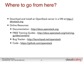 Where to go from here? 
• Download and install an OpenStack server in a VM at http:// 
devstack.org 
• Online Resources: 
• Documentation - http://docs.openstack.org 
• FREE Training Guides - http://docs.openstack.org/training-guides/ 
content/ 
• Bug Tracker - http://launchpad.net/openstack 
• Code - https://github.com/openstack 
Title and Date goes here 
CONFIDENTIAL - NOT FOR DISTRIBUTION 
24 
